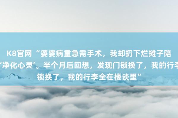 K8官网 “婆婆病重急需手术，我却扔下烂摊子陪男闺蜜去西藏‘净化心灵’。半个月后回想，发现门锁换了，我的行李全在楼谈里”