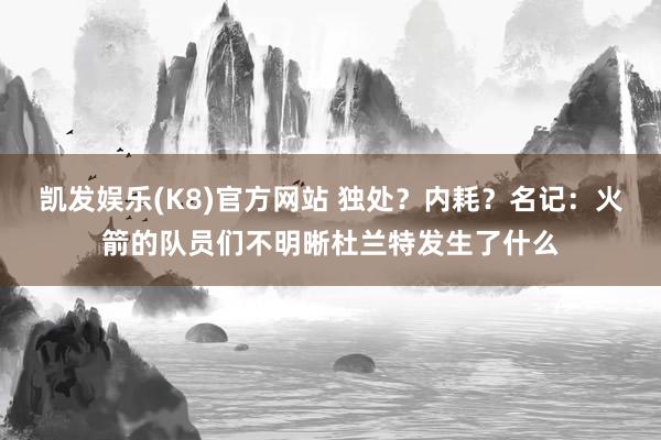 凯发娱乐(K8)官方网站 独处？内耗？名记：火箭的队员们不明晰杜兰特发生了什么