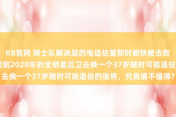 K8官网 骑士队解决层的电话估量那时都快被击败了，拿一个26岁公约锁到2028年的全明星后卫去换一个37岁随时可能退役的宿将，究竟值不值得？