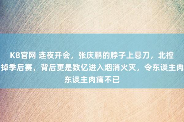 K8官网 连夜开会，张庆鹏的脖子上悬刀，北控不仅输掉季后赛，背后更是数亿进入烟消火灭，令东谈主肉痛不已
