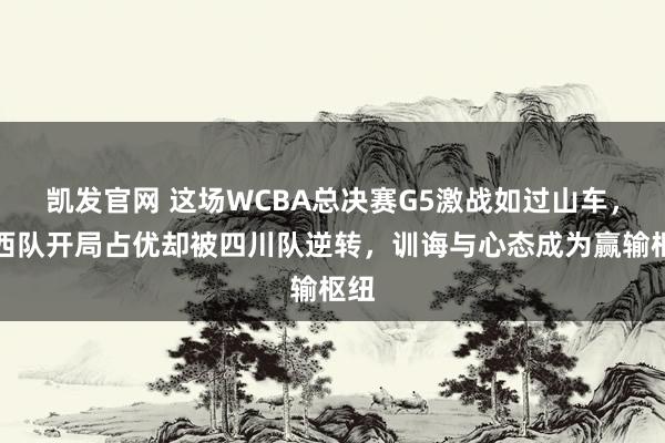 凯发官网 这场WCBA总决赛G5激战如过山车，山西队开局占优却被四川队逆转，训诲与心态成为赢输枢纽