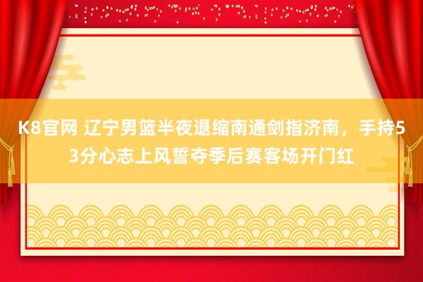 K8官网 辽宁男篮半夜退缩南通剑指济南，手持53分心志上风誓夺季后赛客场开门红