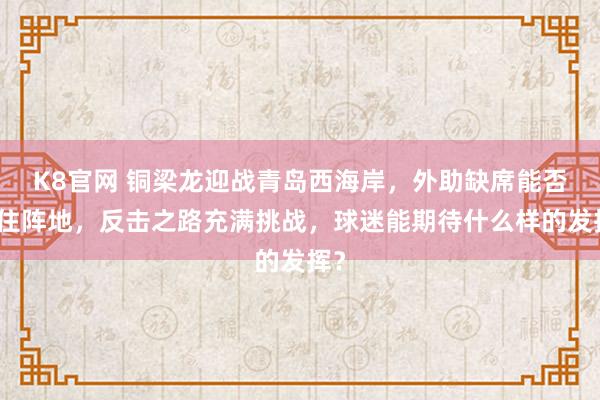 K8官网 铜梁龙迎战青岛西海岸，外助缺席能否稳住阵地，反击之路充满挑战，球迷能期待什么样的发挥？