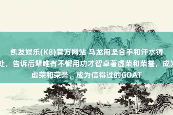 凯发娱乐(K8)官方网站 马龙用坚合手和汗水铸就的外传站在何处，告诉后辈唯有不懈用功才智卓著虚荣和荣誉，成为信得过的GOAT