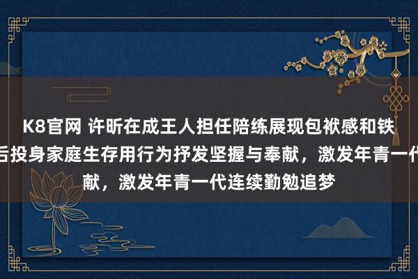 K8官网 许昕在成王人担任陪练展现包袱感和铁汉气概，退役后投身家庭生存用行为抒发坚握与奉献，激发年青一代连续勤勉追梦