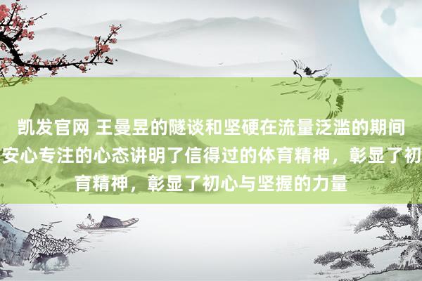 凯发官网 王曼昱的隧谈和坚硬在流量泛滥的期间尤为贫窭，她用安心专注的心态讲明了信得过的体育精神，彰显了初心与坚握的力量
