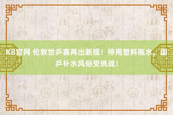 K8官网 伦敦世乒赛再出新规！停用塑料瓶水，国乒补水风俗受挑战！