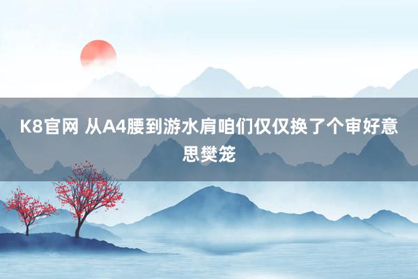 K8官网 从A4腰到游水肩咱们仅仅换了个审好意思樊笼