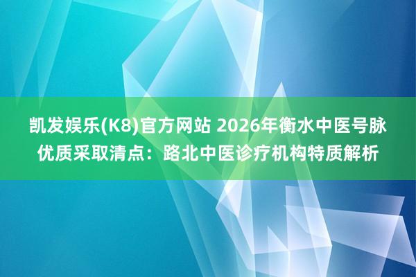 凯发娱乐(K8)官方网站 2026年衡水中医号脉优质采取清点：路北中医诊疗机构特质解析