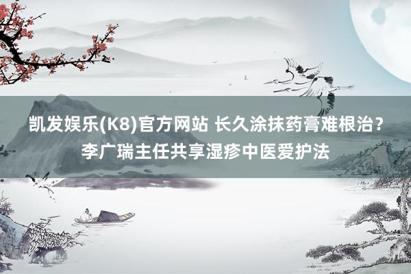 凯发娱乐(K8)官方网站 长久涂抹药膏难根治？李广瑞主任共享湿疹中医爱护法