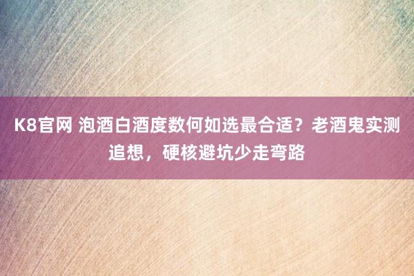 K8官网 泡酒白酒度数何如选最合适？老酒鬼实测追想，硬核避坑少走弯路