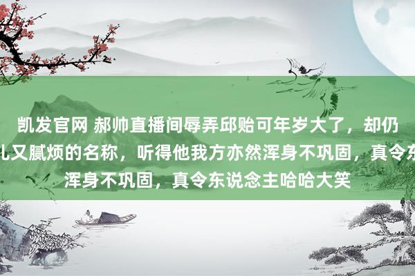 凯发官网 郝帅直播间辱弄邱贻可年岁大了，却仍然可爱用那些可儿又腻烦的名称，听得他我方亦然浑身不巩固，真令东说念主哈哈大笑