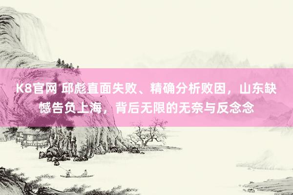 K8官网 邱彪直面失败、精确分析败因，山东缺憾告负上海，背后无限的无奈与反念念