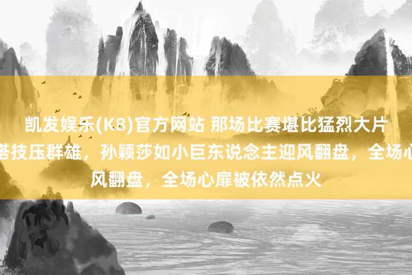凯发娱乐(K8)官方网站 那场比赛堪比猛烈大片，马龙稳如铁塔技压群雄，孙颖莎如小巨东说念主迎风翻盘，全场心扉被依然点火