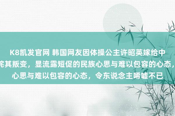 K8凯发官网 韩国网友因体操公主许昭英嫁给中国体操冠军黄力平叱咤其叛变，显流露短促的民族心思与难以包容的心态，令东说念主唏嘘不已