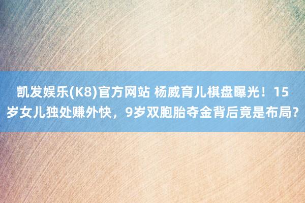 凯发娱乐(K8)官方网站 杨威育儿棋盘曝光！15岁女儿独处赚外快，9岁双胞胎夺金背后竟是布局？