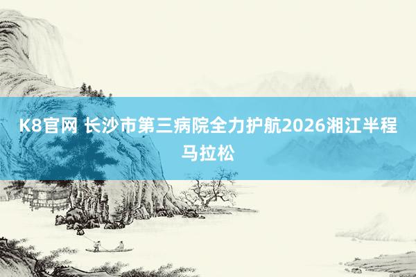 K8官网 长沙市第三病院全力护航2026湘江半程马拉松