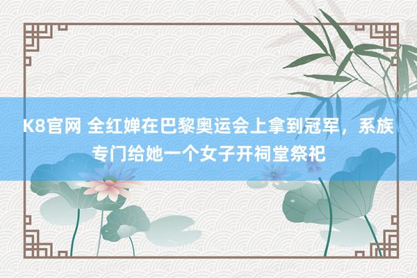 K8官网 全红婵在巴黎奥运会上拿到冠军，系族专门给她一个女子开祠堂祭祀