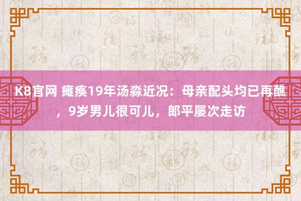 K8官网 瘫痪19年汤淼近况：母亲配头均已再醮，9岁男儿很可儿，郎平屡次走访
