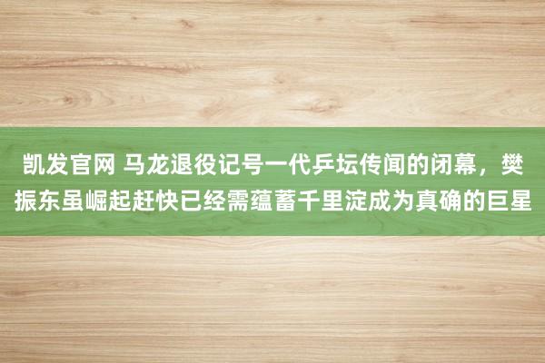 凯发官网 马龙退役记号一代乒坛传闻的闭幕，樊振东虽崛起赶快已经需蕴蓄千里淀成为真确的巨星
