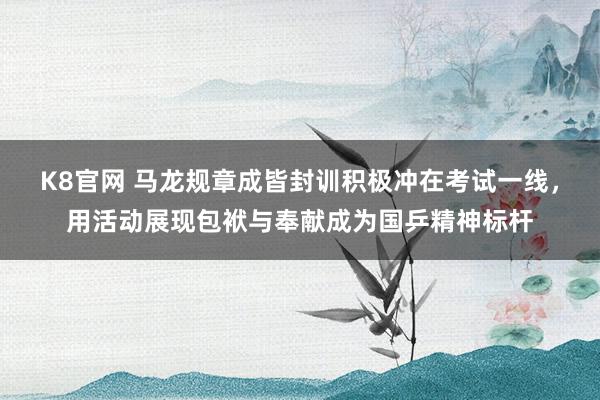 K8官网 马龙规章成皆封训积极冲在考试一线，用活动展现包袱与奉献成为国乒精神标杆