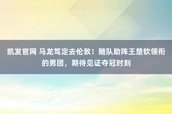 凯发官网 马龙笃定去伦敦！随队助阵王楚钦领衔的男团，期待见证夺冠时刻