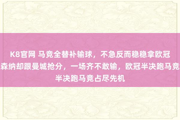 K8官网 马竞全替补输球，不急反而稳稳拿欧冠经验，阿森纳却跟曼城抢分，一场齐不敢输，欧冠半决跑马竞占尽先机