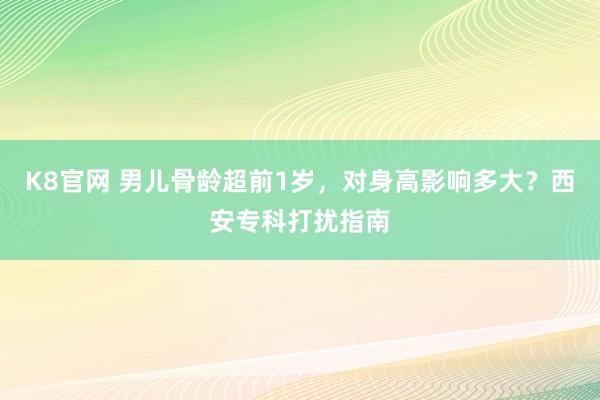 K8官网 男儿骨龄超前1岁，对身高影响多大？西安专科打扰指南