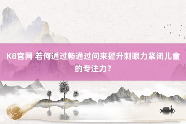 K8官网 若何通过畅通过问来擢升刺眼力紧闭儿童的专注力？