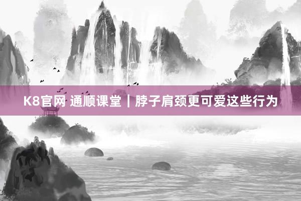 K8官网 通顺课堂｜脖子肩颈更可爱这些行为