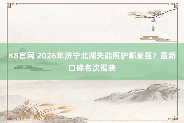 K8官网 2026年济宁北湖失能照护哪家强？最新口碑名次揭晓