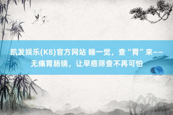 凯发娱乐(K8)官方网站 睡一觉，查“胃”来——无痛胃肠镜，让早癌筛查不再可怕