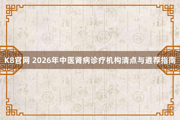 K8官网 2026年中医肾病诊疗机构清点与遴荐指南