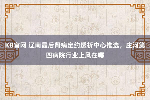 K8官网 辽南最后肾病定约透析中心推选，庄河第四病院行业上风在哪