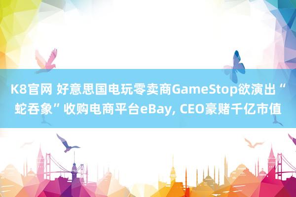 K8官网 好意思国电玩零卖商GameStop欲演出“蛇吞象”收购电商平台eBay, CEO豪赌千亿市值