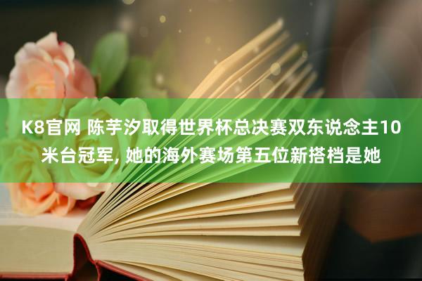 K8官网 陈芋汐取得世界杯总决赛双东说念主10米台冠军, 她的海外赛场第五位新搭档是她