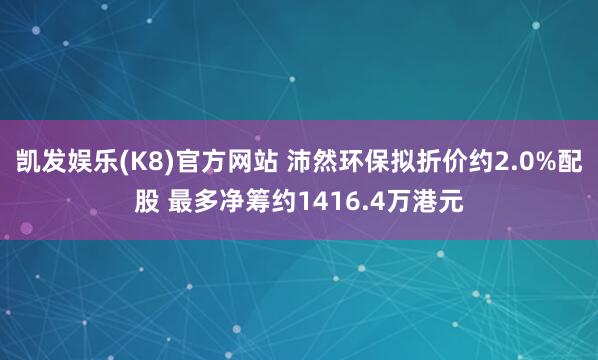 凯发娱乐(K8)官方网站 沛然环保拟折价约2.0%配股 最多净筹约1416.4万港元