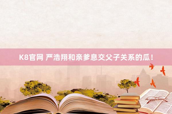 K8官网 严浩翔和亲爹息交父子关系的瓜！