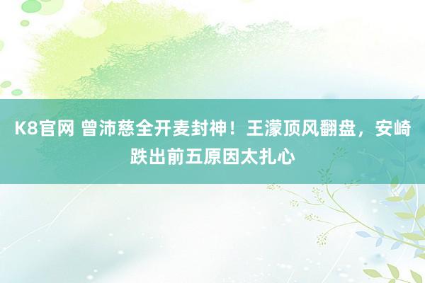 K8官网 曾沛慈全开麦封神！王濛顶风翻盘，安崎跌出前五原因太扎心