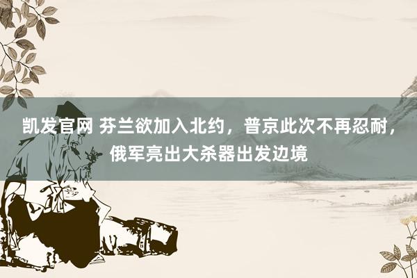 凯发官网 芬兰欲加入北约，普京此次不再忍耐，俄军亮出大杀器出发边境