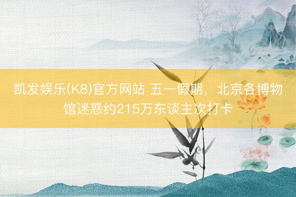 凯发娱乐(K8)官方网站 五一假期，北京各博物馆迷惑约215万东谈主次打卡