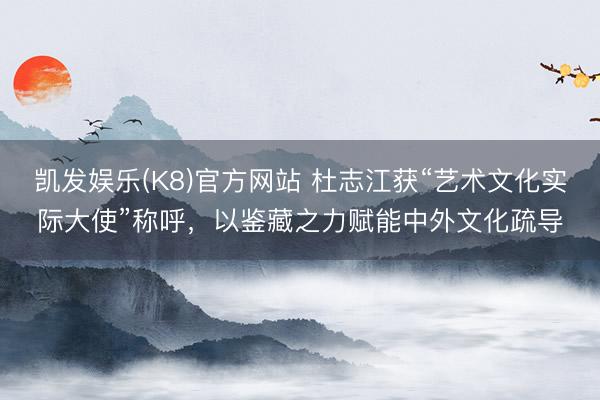 凯发娱乐(K8)官方网站 杜志江获“艺术文化实际大使”称呼，以鉴藏之力赋能中外文化疏导