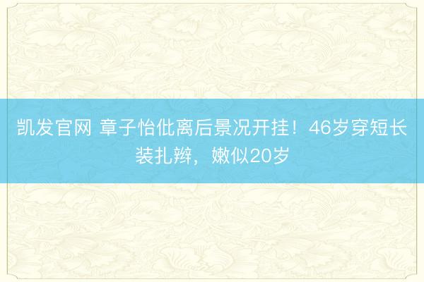 凯发官网 章子怡仳离后景况开挂！46岁穿短长装扎辫，嫩似20岁