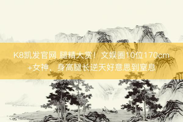 K8凯发官网 腿精大赏！文娱圈10位170cm+女神，身高腿长逆天好意思到窒息