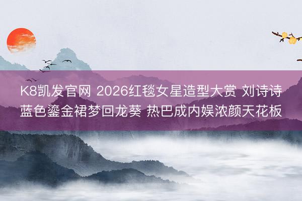 K8凯发官网 2026红毯女星造型大赏 刘诗诗蓝色鎏金裙梦回龙葵 热巴成内娱浓颜天花板