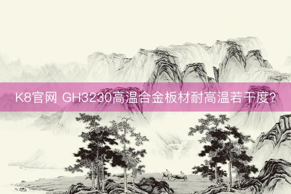 K8官网 GH3230高温合金板材耐高温若干度?