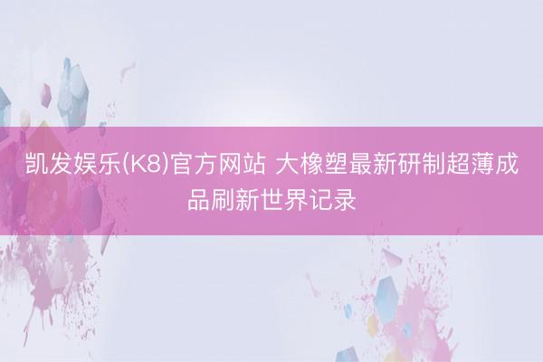 凯发娱乐(K8)官方网站 大橡塑最新研制超薄成品刷新世界记录