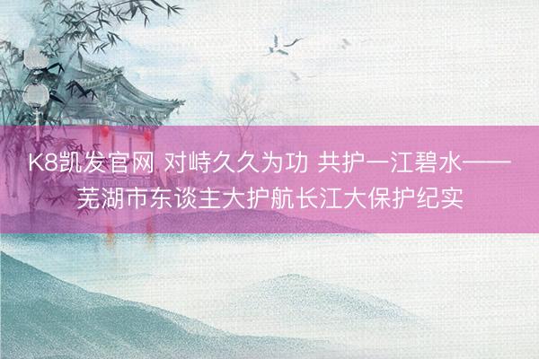 K8凯发官网 对峙久久为功 共护一江碧水——芜湖市东谈主大护航长江大保护纪实