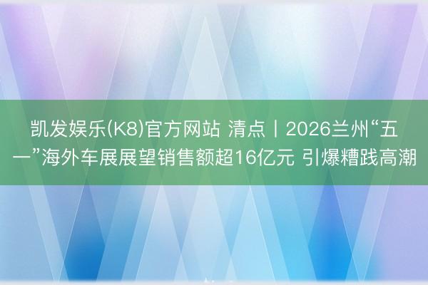凯发娱乐(K8)官方网站 清点丨2026兰州“五一”海外车展展望销售额超16亿元 引爆糟践高潮