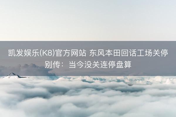 凯发娱乐(K8)官方网站 东风本田回话工场关停别传：当今没关连停盘算